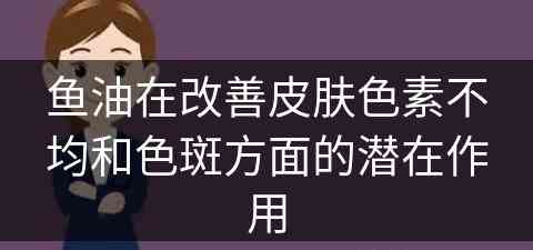 鱼油在改善皮肤色素不均和色斑方面的潜在作用